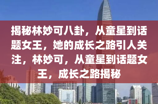 揭秘林妙可八卦，從童星到話題女王，她的成長之路引人關注，林妙可，從童星到話題女王，成長之路揭秘-第1張圖片-姜太公愛釣魚