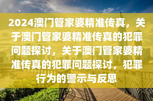 2024澳門管家婆精準傳真，關(guān)于澳門管家婆精準傳真的犯罪問題探討，關(guān)于澳門管家婆精準傳真的犯罪問題探討，犯罪行為的警示與反思