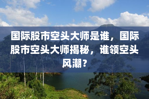 國際股市空頭大師是誰，國際股市空頭大師揭秘，誰領(lǐng)空頭風(fēng)潮？-第1張圖片-姜太公愛釣魚