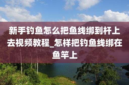 新手釣魚怎么把魚線綁到桿上去視頻教程_怎樣把釣魚線綁在魚竿上