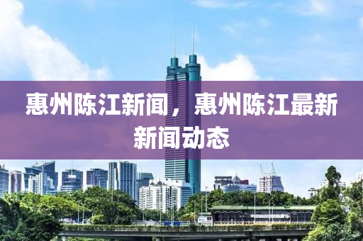 惠州陳江新聞，惠州陳江最新新聞動態(tài)-第1張圖片-姜太公愛釣魚