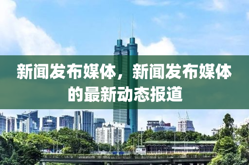 新聞發(fā)布媒體，新聞發(fā)布媒體的最新動態(tài)報道-第1張圖片-姜太公愛釣魚