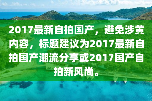 2017最新自拍國(guó)產(chǎn)，避免涉黃內(nèi)容，標(biāo)題建議為2017最新自拍國(guó)產(chǎn)潮流分享或2017國(guó)產(chǎn)自拍新風(fēng)尚。-第1張圖片-姜太公愛(ài)釣魚