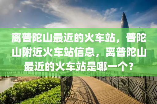 離普陀山最近的火車站，普陀山附近火車站信息，離普陀山最近的火車站是哪一個(gè)？-第1張圖片-姜太公愛釣魚