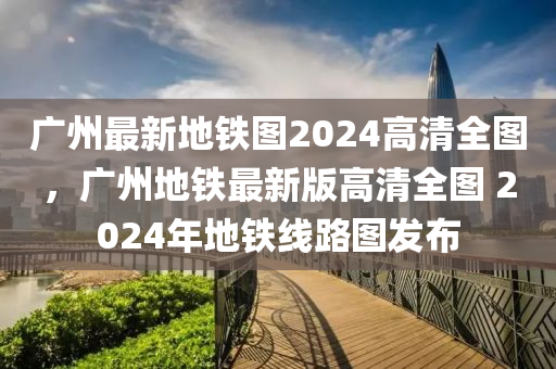 廣州最新地鐵圖2024高清全圖，廣州地鐵最新版高清全圖 2024年地鐵線路圖發(fā)布-第1張圖片-姜太公愛釣魚