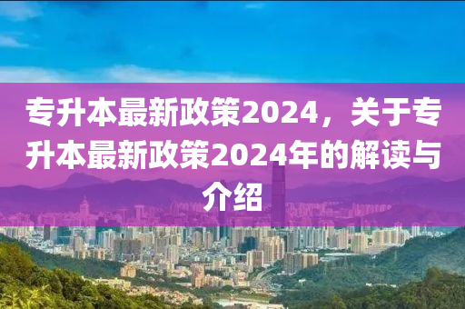 專升本最新政策2024，關(guān)于專升本最新政策2024年的解讀與介紹-第1張圖片-姜太公愛釣魚