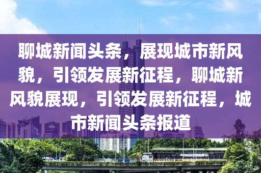 聊城新聞?lì)^條，展現(xiàn)城市新風(fēng)貌，引領(lǐng)發(fā)展新征程，聊城新風(fēng)貌展現(xiàn)，引領(lǐng)發(fā)展新征程，城市新聞?lì)^條報(bào)道-第1張圖片-姜太公愛釣魚