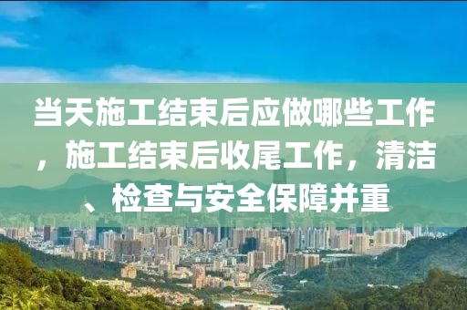 當(dāng)天施工結(jié)束后應(yīng)做哪些工作，施工結(jié)束后收尾工作，清潔、檢查與安全保障并重-第1張圖片-姜太公愛(ài)釣魚(yú)