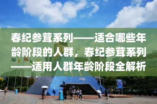 春紀(jì)參茸系列——適合哪些年齡階段的人群，春紀(jì)參茸系列——適用人群年齡階段全解析-第1張圖片-姜太公愛釣魚