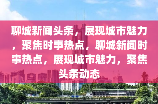 聊城新聞?lì)^條，展現(xiàn)城市魅力，聚焦時(shí)事熱點(diǎn)，聊城新聞時(shí)事熱點(diǎn)，展現(xiàn)城市魅力，聚焦頭條動(dòng)態(tài)-第1張圖片-姜太公愛(ài)釣魚(yú)