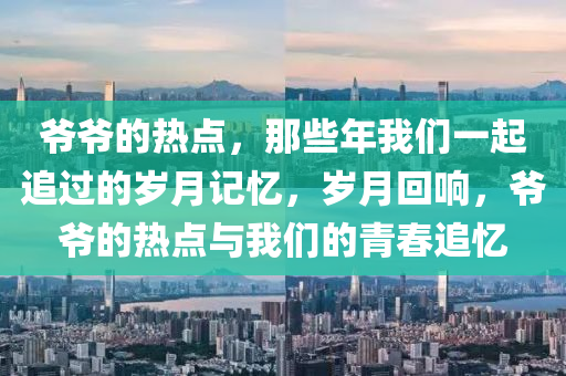 爺爺?shù)臒狳c(diǎn)，那些年我們一起追過的歲月記憶，歲月回響，爺爺?shù)臒狳c(diǎn)與我們的青春追憶-第1張圖片-姜太公愛釣魚