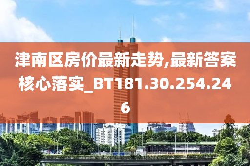 津南區(qū)房?jī)r(jià)最新走勢(shì),最新答案核心落實(shí)_BT181.30.254.246-第1張圖片-姜太公愛釣魚