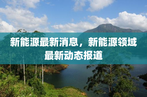 新能源最新消息，新能源領域最新動態(tài)報道-第1張圖片-姜太公愛釣魚