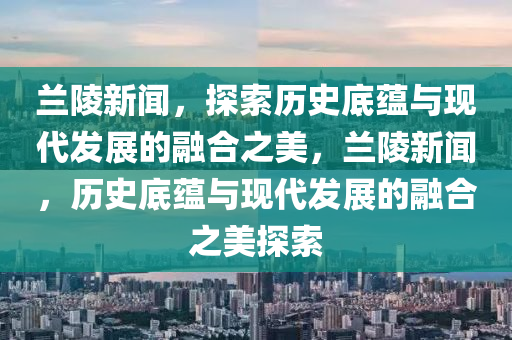 蘭陵新聞，探索歷史底蘊(yùn)與現(xiàn)代發(fā)展的融合之美，蘭陵新聞，歷史底蘊(yùn)與現(xiàn)代發(fā)展的融合之美探索-第1張圖片-姜太公愛(ài)釣魚(yú)