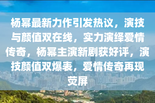 楊冪最新力作引發(fā)熱議，演技與顏值雙在線，實力演繹愛情傳奇，楊冪主演新劇獲好評，演技顏值雙爆表，愛情傳奇再現(xiàn)熒屏-第1張圖片-姜太公愛釣魚