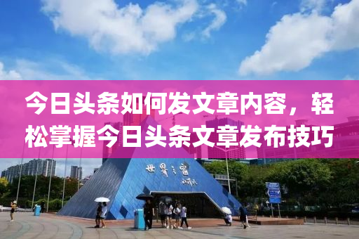 今日頭條如何發(fā)文章內(nèi)容，輕松掌握今日頭條文章發(fā)布技巧