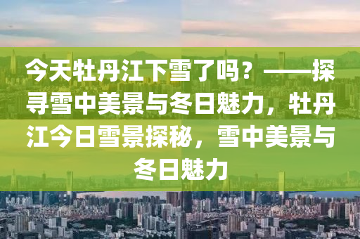 今天牡丹江下雪了嗎？——探尋雪中美景與冬日魅力，牡丹江今日雪景探秘，雪中美景與冬日魅力-第1張圖片-姜太公愛釣魚