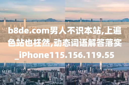 b8de.com男人不識本站,上遍色站也枉然,動態(tài)詞語解答落實_iPhone115.156.119.55