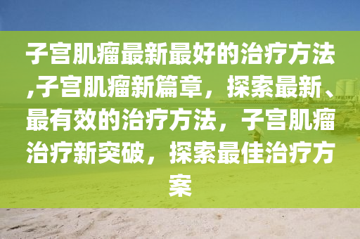 子宮肌瘤最新最好的治療方法,子宮肌瘤新篇章，探索最新、最有效的治療方法，子宮肌瘤治療新突破，探索最佳治療方案