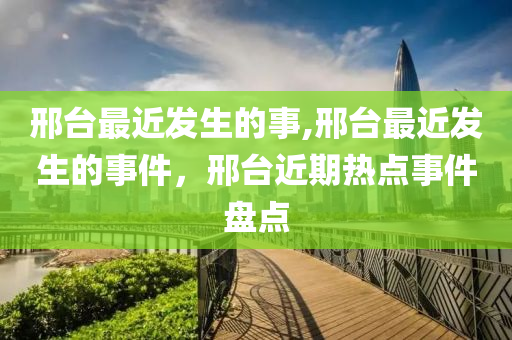 邢臺最近發(fā)生的事,邢臺最近發(fā)生的事件，邢臺近期熱點事件盤點-第1張圖片-姜太公愛釣魚