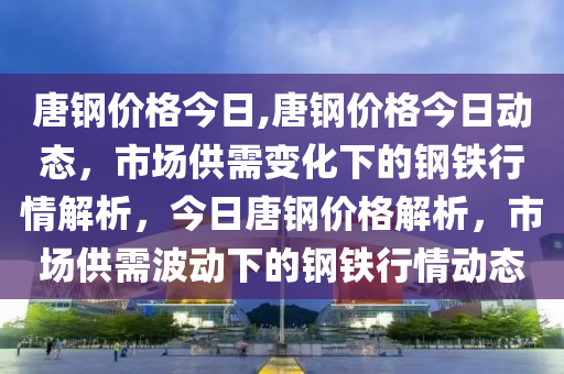 唐鋼價(jià)格今日,唐鋼價(jià)格今日動(dòng)態(tài)，市場(chǎng)供需變化下的鋼鐵行情解析，今日唐鋼價(jià)格解析，市場(chǎng)供需波動(dòng)下的鋼鐵行情動(dòng)態(tài)-第1張圖片-姜太公愛(ài)釣魚(yú)