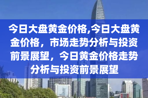 今日大盤黃金價格,今日大盤黃金價格，市場走勢分析與投資前景展望，今日黃金價格走勢分析與投資前景展望