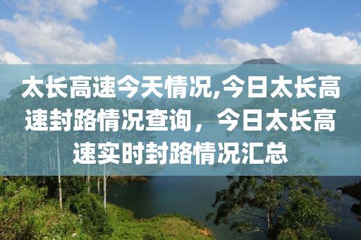 太長高速今天情況,今日太長高速封路情況查詢，今日太長高速實(shí)時(shí)封路情況匯總-第1張圖片-姜太公愛釣魚