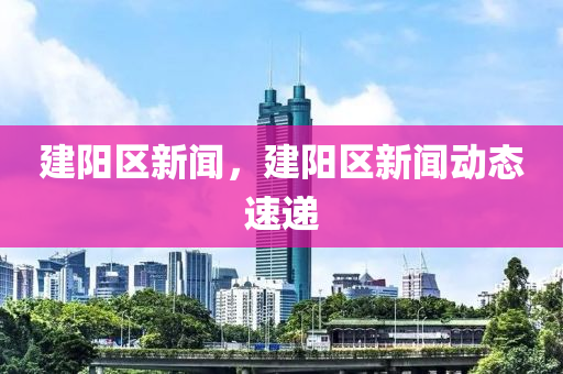 建陽區(qū)新聞，建陽區(qū)新聞動態(tài)速遞-第1張圖片-姜太公愛釣魚