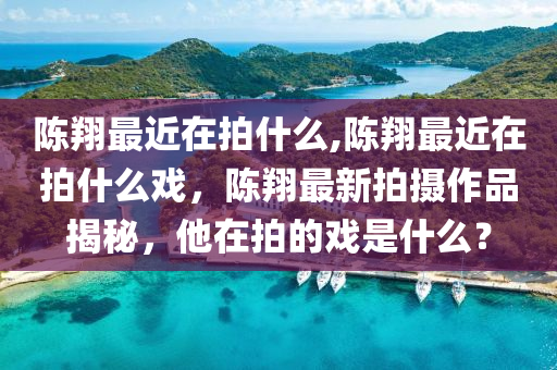 陳翔最近在拍什么,陳翔最近在拍什么戲，陳翔最新拍攝作品揭秘，他在拍的戲是什么？-第1張圖片-姜太公愛(ài)釣魚(yú)