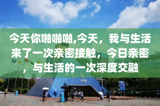 今天你啪啪啪,今天，我與生活來了一次親密接觸，今日親密，與生活的一次深度交融