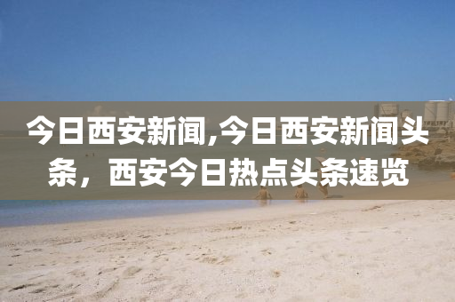 今日西安新聞,今日西安新聞?lì)^條，西安今日熱點(diǎn)頭條速覽-第1張圖片-姜太公愛釣魚