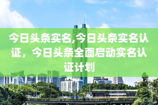 今日頭條實名,今日頭條實名認證，今日頭條全面啟動實名認證計劃