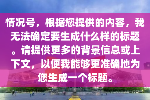 情況號，根據(jù)您提供的內(nèi)容，我無法確定要生成什么樣的標(biāo)題。請?zhí)峁└嗟谋尘靶畔⒒蛏舷挛?，以便我能夠更?zhǔn)確地為您生成一個標(biāo)題。-第1張圖片-姜太公愛釣魚