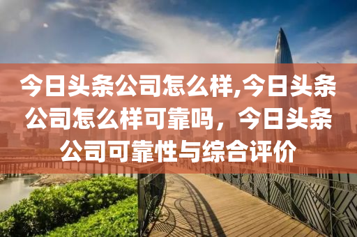 今日頭條公司怎么樣,今日頭條公司怎么樣可靠嗎，今日頭條公司可靠性與綜合評價-第1張圖片-姜太公愛釣魚