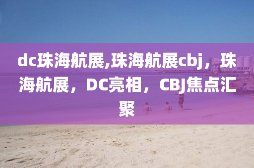 dc珠海航展,珠海航展cbj，珠海航展，DC亮相，CBJ焦點(diǎn)匯聚