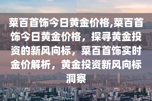 菜百首飾今日黃金價格,菜百首飾今日黃金價格，探尋黃金投資的新風(fēng)向標(biāo)，菜百首飾實時金價解析，黃金投資新風(fēng)向標(biāo)洞察