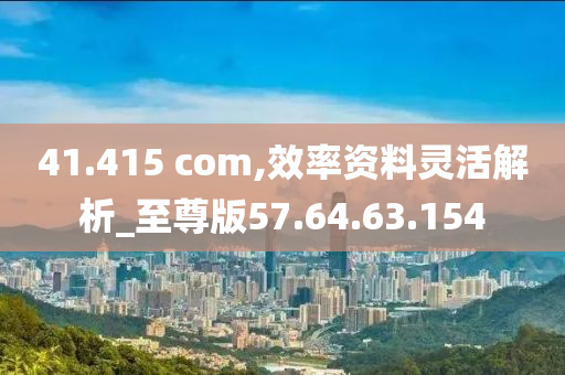 41.415 com,效率資料靈活解析_至尊版57.64.63.154-第1張圖片-姜太公愛釣魚