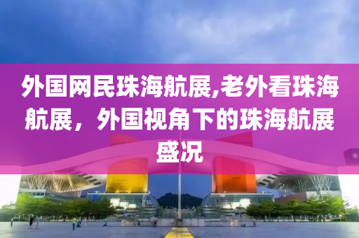 外國網(wǎng)民珠海航展,老外看珠海航展，外國視角下的珠海航展盛況