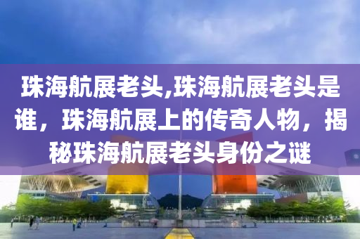 珠海航展老頭,珠海航展老頭是誰，珠海航展上的傳奇人物，揭秘珠海航展老頭身份之謎