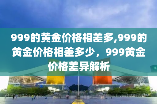 999的黃金價格相差多,999的黃金價格相差多少，999黃金價格差異解析