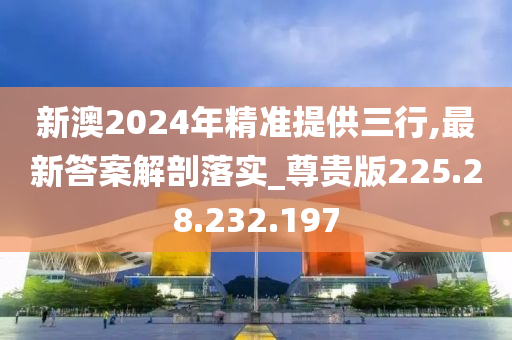 新澳2024年精準(zhǔn)提供三行,最新答案解剖落實_尊貴版225.28.232.197