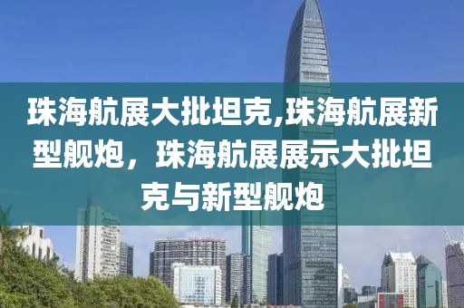 珠海航展大批坦克,珠海航展新型艦炮，珠海航展展示大批坦克與新型艦炮