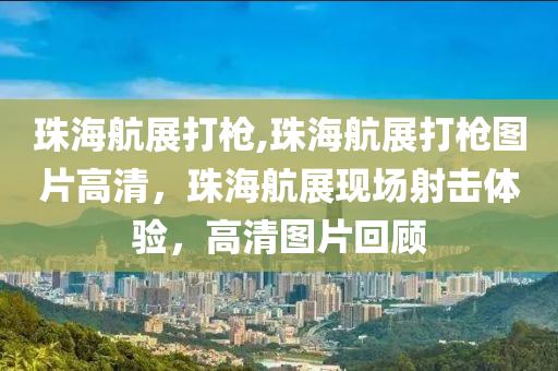 珠海航展打槍,珠海航展打槍圖片高清，珠海航展現場射擊體驗，高清圖片回顧