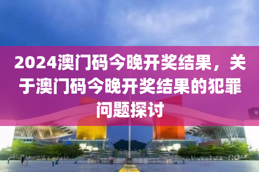 2024澳門碼今晚開獎(jiǎng)結(jié)果，關(guān)于澳門碼今晚開獎(jiǎng)結(jié)果的犯罪問題探討-第1張圖片-姜太公愛釣魚