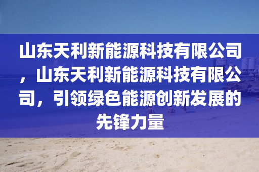 山東天利新能源科技有限公司，山東天利新能源科技有限公司，引領(lǐng)綠色能源創(chuàng)新發(fā)展的先鋒力量-第1張圖片-姜太公愛(ài)釣魚(yú)