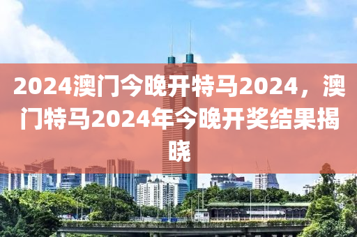 2024澳門今晚開特馬2024，澳門特馬2024年今晚開獎(jiǎng)結(jié)果揭曉-第1張圖片-姜太公愛釣魚