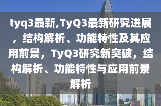 tyq3最新,TyQ3最新研究進(jìn)展，結(jié)構(gòu)解析、功能特性及其應(yīng)用前景，TyQ3研究新突破，結(jié)構(gòu)解析、功能特性與應(yīng)用前景解析