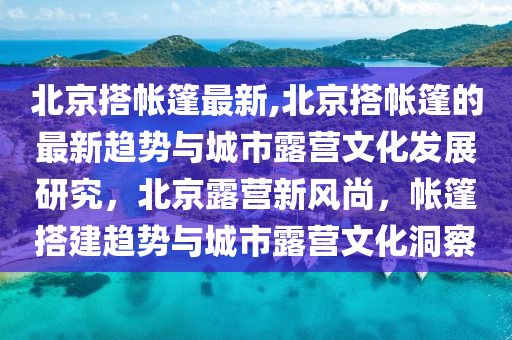 北京搭帳篷最新,北京搭帳篷的最新趨勢與城市露營文化發(fā)展研究，北京露營新風(fēng)尚，帳篷搭建趨勢與城市露營文化洞察-第1張圖片-姜太公愛釣魚