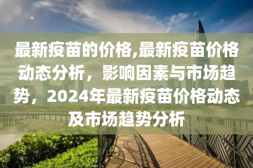 最新疫苗的價格,最新疫苗價格動態(tài)分析，影響因素與市場趨勢，2024年最新疫苗價格動態(tài)及市場趨勢分析