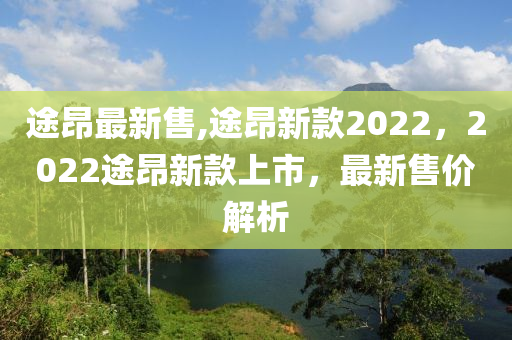 途昂最新售,途昂新款2022，2022途昂新款上市，最新售價(jià)解析-第1張圖片-姜太公愛(ài)釣魚